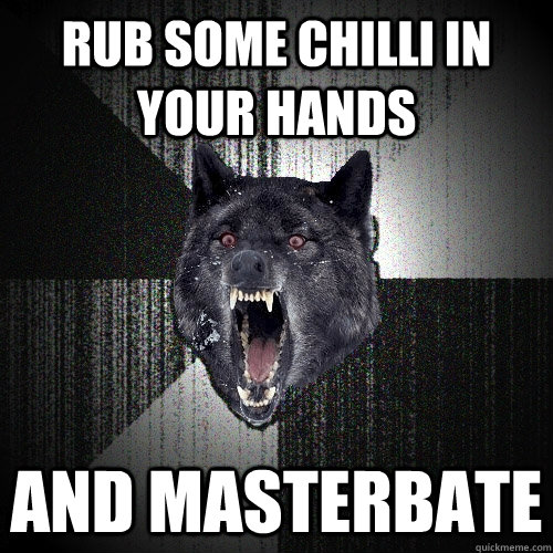 Rub some chilli in your hands and MASTERBATE  Insanity Wolf