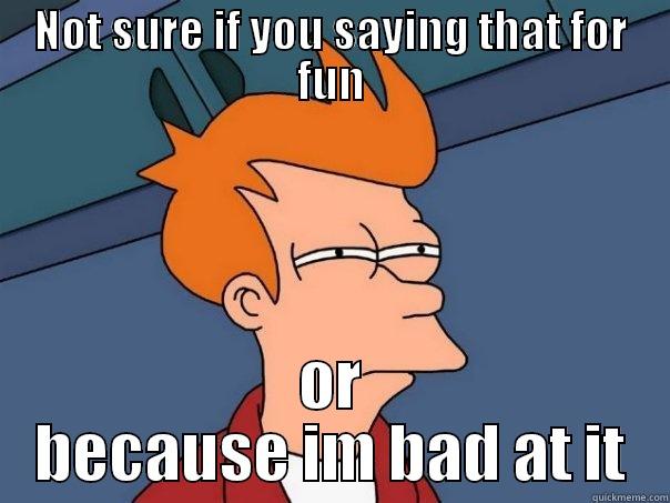 NOT SURE IF YOU SAYING THAT FOR FUN OR BECAUSE IM BAD AT IT Futurama Fry