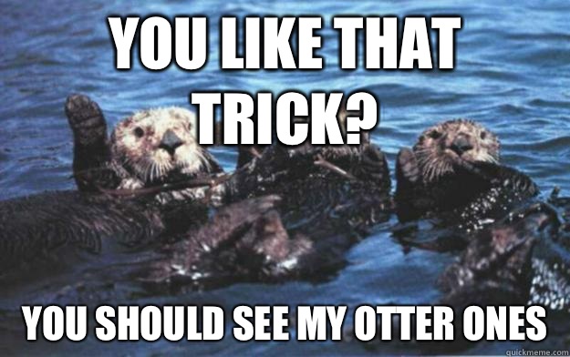 You like that trick? You should see my otter ones  
