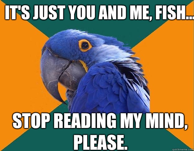 It's just you and me, fish... Stop reading my mind, please.  Paranoid Parrot