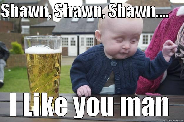 SHAWN, SHAWN, SHAWN....      I LIKE YOU MAN drunk baby