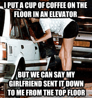 I put a cup of coffee on the floor in an elevator But we can say my girlfriend sent it down to me from the top floor  Karma Whore