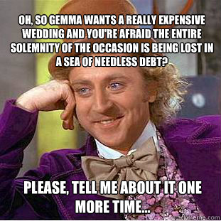 oh, so Gemma wants a really expensive wedding and you're afraid the entire solemnity of the occasion is being lost in a sea of needless debt?  please, tell me about it one more time...  Willy Wonka Meme