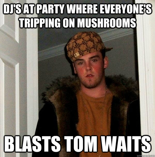 DJ's at party where everyone's tripping on mushrooms blasts tom waits  Scumbag Steve