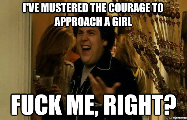 I've mustered the courage to approach a girl fuck me, right?  fuck me right