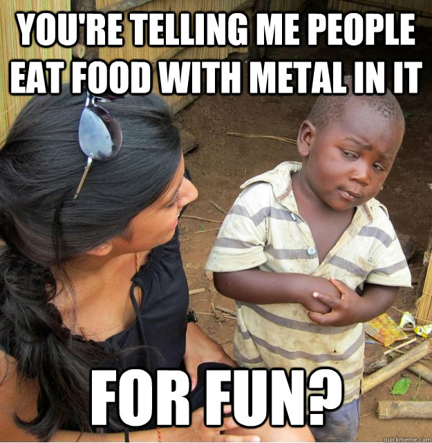 you're telling me people eat food with metal in it for fun? - you're telling me people eat food with metal in it for fun?  Skeptical Third World Kid