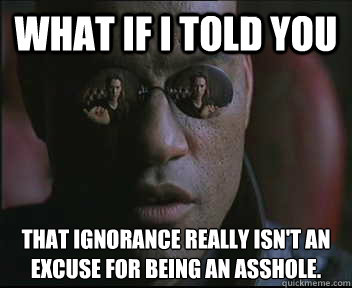 what if i told you that ignorance really isn't an excuse for being an asshole.  Morpheus SC