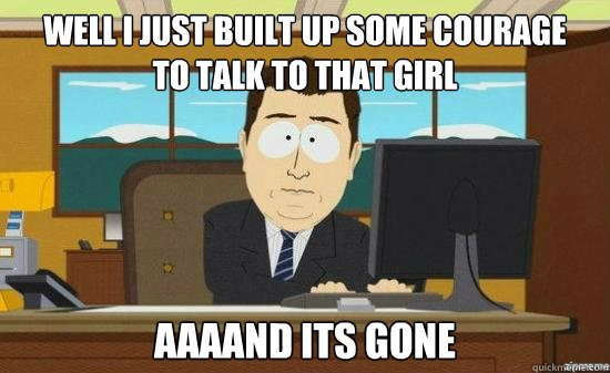 Well I just built up some courage
to talk to that girl AAAAND Its gone  aaaand its gone