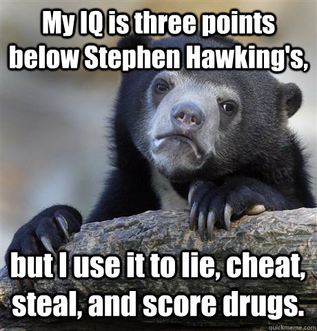 My IQ is three points below Stephen Hawking's, but I use it to lie, cheat, steal, and score drugs.  Confession Bear