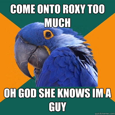 come onto roxy too much oh god she knows im a guy  Paranoid Parrot