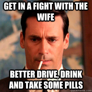 Get in a fight with the wife better drive, drink and take some pills  Madmen Logic