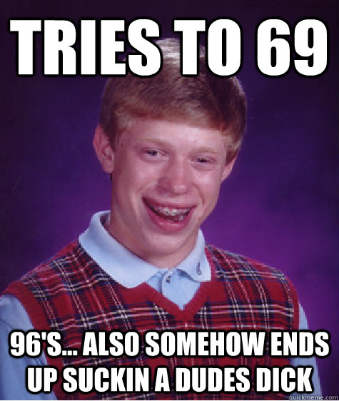 Tries to 69 96's... Also somehow ends up suckin a dudes dick  Bad Luck Brian