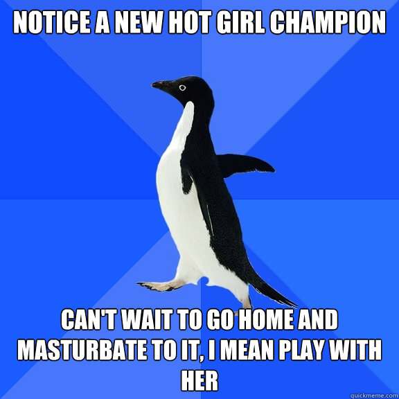 Notice a NEW hot girl CHAMPION Can't wait to go home and masturbate to IT, i MEAN PLAY WITH HER  Socially Awkward Penguin