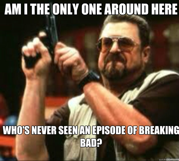 Am i the only one around here Who's never seen an episode of breaking bad? - Am i the only one around here Who's never seen an episode of breaking bad?  Angey Walter