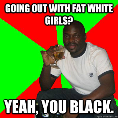 going out with fat white girls? yeah, you black.  