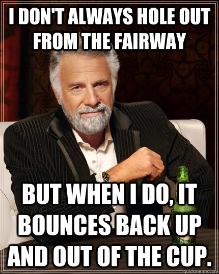 I don't always hole out from the fairway but when i do, it bounces back up and out of the cup.  The Most Interesting Man In The World
