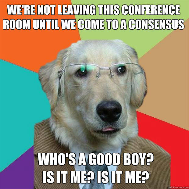 we're not leaving this conference room until we come to a consensus who's a good boy?
is it me? is it me? - we're not leaving this conference room until we come to a consensus who's a good boy?
is it me? is it me?  Business Dog