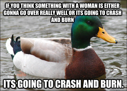 if you think something with a woman is either gonna go over really well or its going to crash and burn  its going to crash and burn.  Actual Advice Mallard
