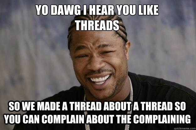 YO DAWG I HEAR YOU LIKE 
THREADS SO WE MADE A THREAD ABOUT A THREAD SO YOU CAN COMPLAIN ABOUT THE COMPLAINING - YO DAWG I HEAR YOU LIKE 
THREADS SO WE MADE A THREAD ABOUT A THREAD SO YOU CAN COMPLAIN ABOUT THE COMPLAINING  Xzibit meme