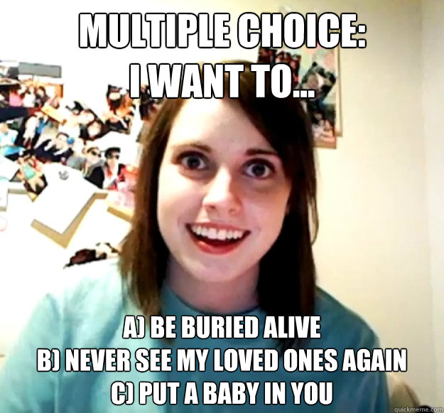 Multiple Choice:
I want to... A) be buried alive
B) never see my loved ones again
c) Put a baby in you - Multiple Choice:
I want to... A) be buried alive
B) never see my loved ones again
c) Put a baby in you  Misc