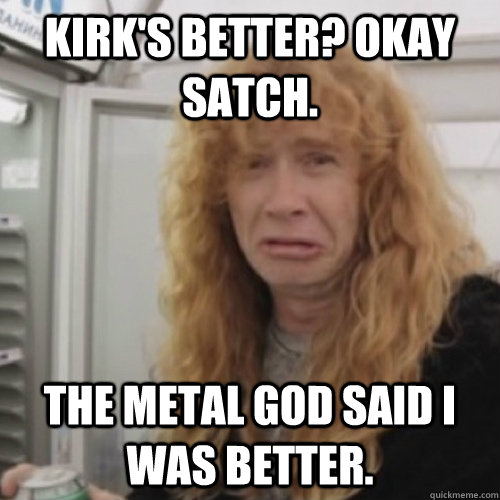 Kirk's better? Okay Satch. The Metal God said I was better. - Kirk's better? Okay Satch. The Metal God said I was better.  Dave Mustaine