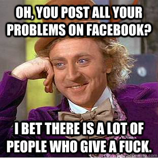 Oh, you post all your problems on Facebook? I bet there is a lot of people who give a fuck.  Condescending Wonka