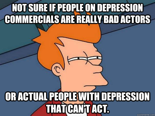 Not sure if people on depression commercials are really bad actors or actual people with depression that can't act.  Futurama Fry