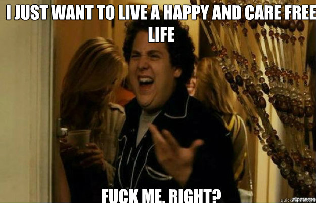 I just want to live a happy and care free life FUCK ME, RIGHT?  fuck me right