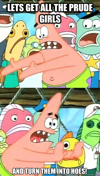 lets get all the prude girls and turn them into hoes!  Push it somewhere else Patrick