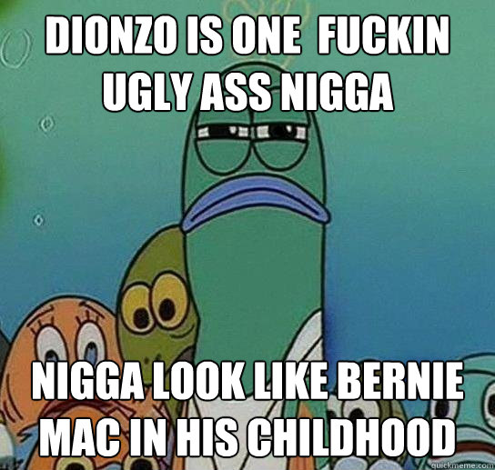 dionzo is one  fuckin ugly ass nigga nigga look like bernie mac in his childhood - dionzo is one  fuckin ugly ass nigga nigga look like bernie mac in his childhood  Serious fish SpongeBob