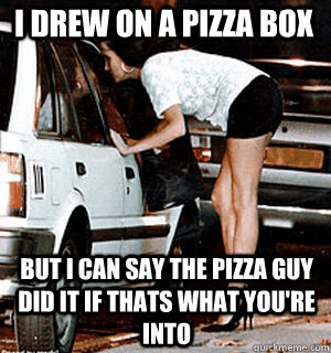 I drew on a pizza box but i can say the pizza guy did it if thats what you're into  Karma Whore