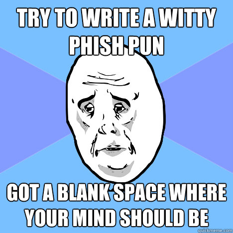 Try to write a witty Phish pun Got a blank space where your mind should be  Okay Guy