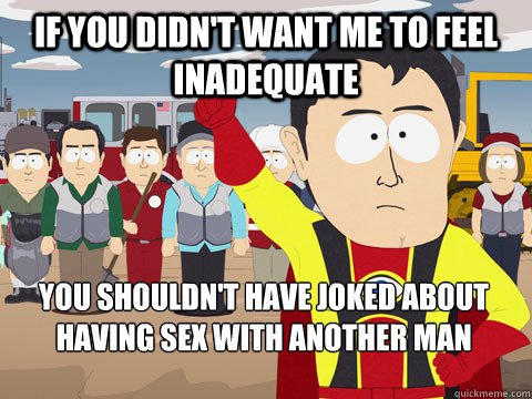 If you didn't want me to feel inadequate you shouldn't have joked about having sex with another man  Captain Hindsight