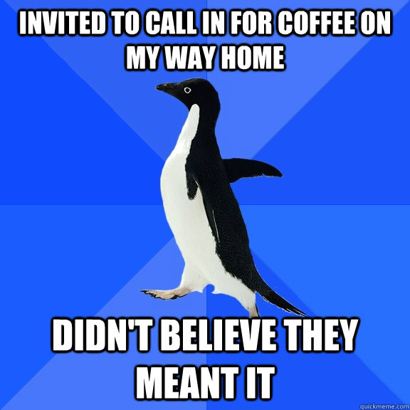 invited to call in for coffee on my way home didn't believe they meant it  Socially Awkward Penguin