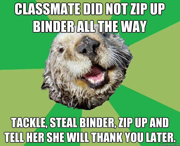 Classmate did not zip up binder all the way tackle, steal binder, zip up and tell her she will thank you later.  OCD Otter