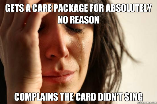 Gets a care package for absolutely no reason Complains the card didn't sing   First World Problems