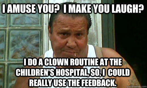 I amuse you?  I make you laugh? i do a clown routine at the children's hospital, so, i  could really use the feedback. - I amuse you?  I make you laugh? i do a clown routine at the children's hospital, so, i  could really use the feedback.  Non Mafia Italian