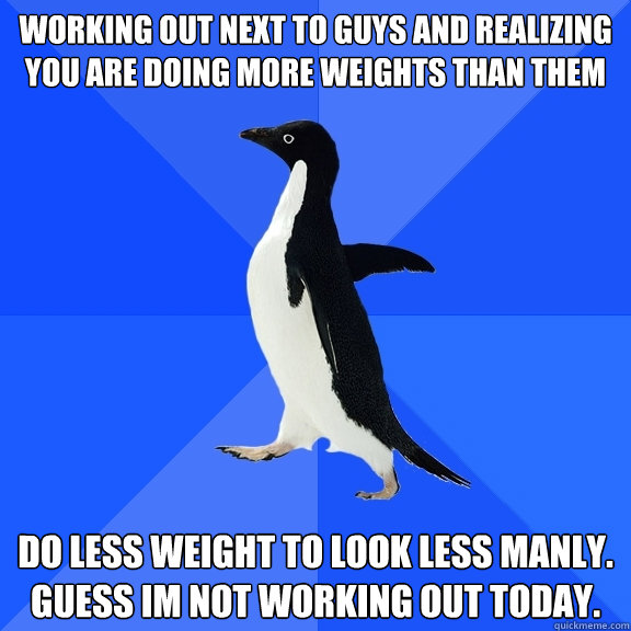 Working out next to guys and realizing you are doing more weights than them do less weight to look less manly. guess im not working out today.  Socially Awkward Penguin