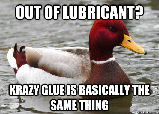 out of lubricant? Krazy glue is basically the same thing  Malicious Advice Mallard