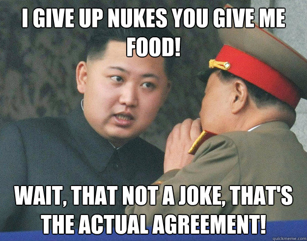 I give up Nukes you give me food! Wait, that not a joke, that's the actual agreement!  Hungry Kim Jong Un