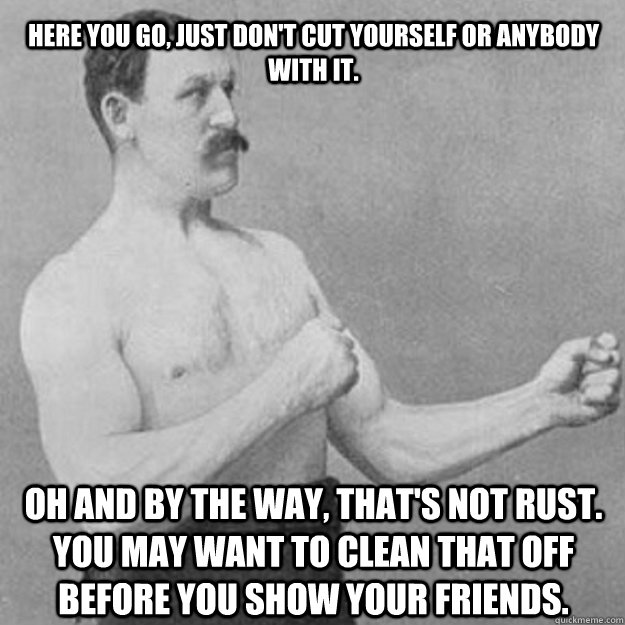 Here you go, just don't cut yourself or anybody with it.  Oh and by the way, that's not rust. You may want to clean that off before you show your friends.   overly manly man