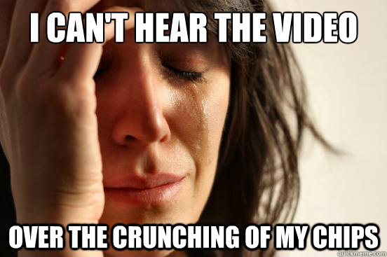 I can't hear the video Over the crunching of my chips  First World Problems