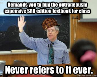 Demands you to buy the outrageously expensive SRU edition textbook for class Never refers to it ever.  Scumbag Professor