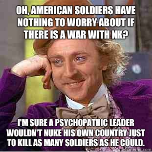Oh, American soldiers have nothing to worry about if there is a war with NK? I'm sure a psychopathic leader wouldn't nuke his own country just to kill as many soldiers as he could.  Condescending Wonka