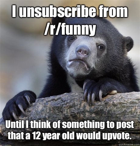 I unsubscribe from /r/funny  Until I think of something to post that a 12 year old would upvote.  Confession Bear