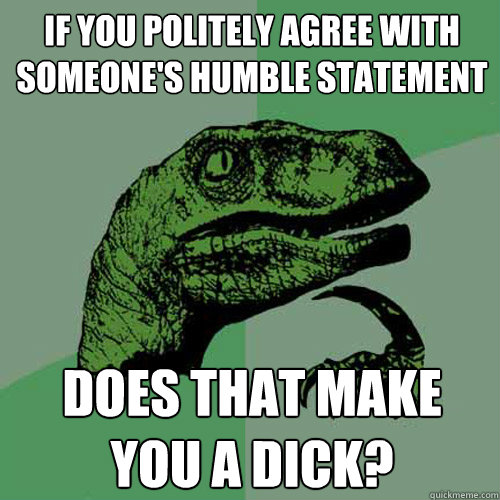 If you politely agree with someone's humble statement Does that make you a dick?  Philosoraptor