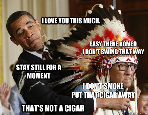 I love you this much. Easy there Romeo
I don't swing that way Stay still for a moment I don't smoke
put that cigar away That's not a cigar  