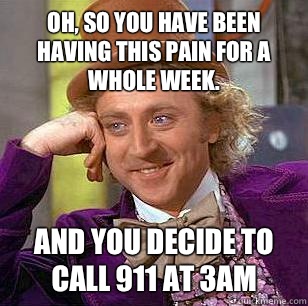 Oh, So you have been having this pain for a whole week.  And you decide to call 911 at 3am  Condescending Wonka