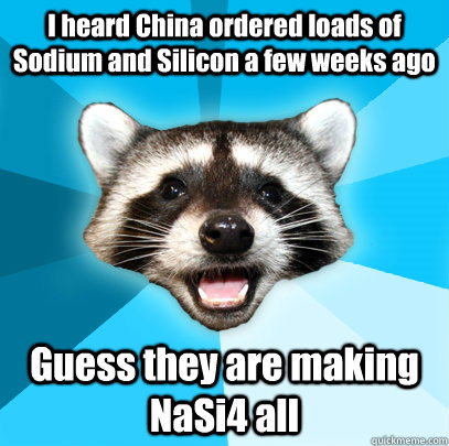 I heard China ordered loads of Sodium and Silicon a few weeks ago Guess they are making NaSi4 all  Lame Pun Coon