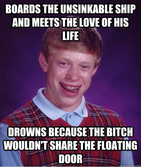 Boards the unsinkable ship and meets the love of his life drowns because the bitch wouldn't share the floating door  Bad Luck Brian